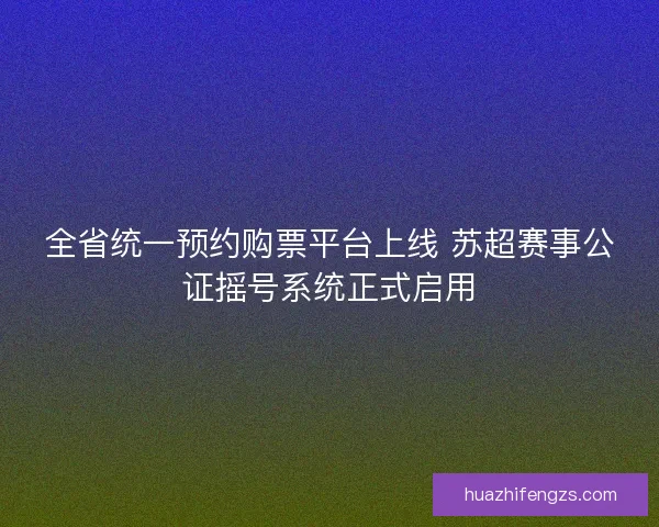 全省统一预约购票平台上线 苏超赛事公证摇号系统正式启用
