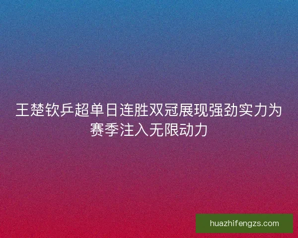 王楚钦乒超单日连胜双冠展现强劲实力为赛季注入无限动力
