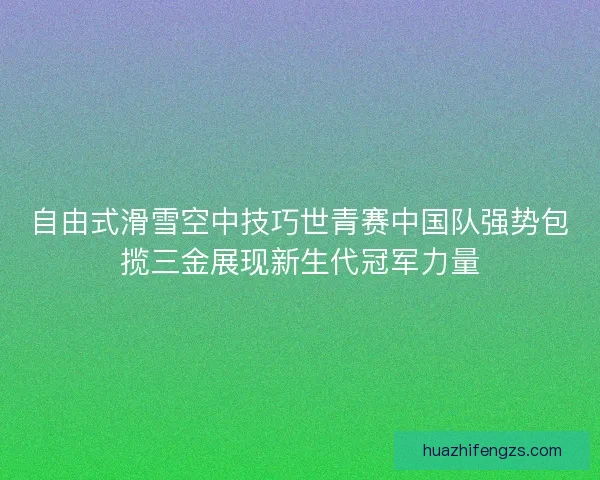 自由式滑雪空中技巧世青赛中国队强势包揽三金展现新生代冠军力量
