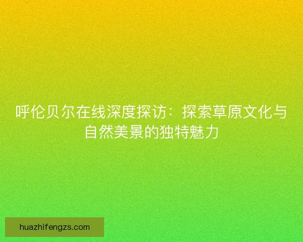 呼伦贝尔在线深度探访：探索草原文化与自然美景的独特魅力
