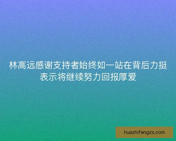 林高远感谢支持者始终如一站在背后力挺表示将继续努力回报厚爱