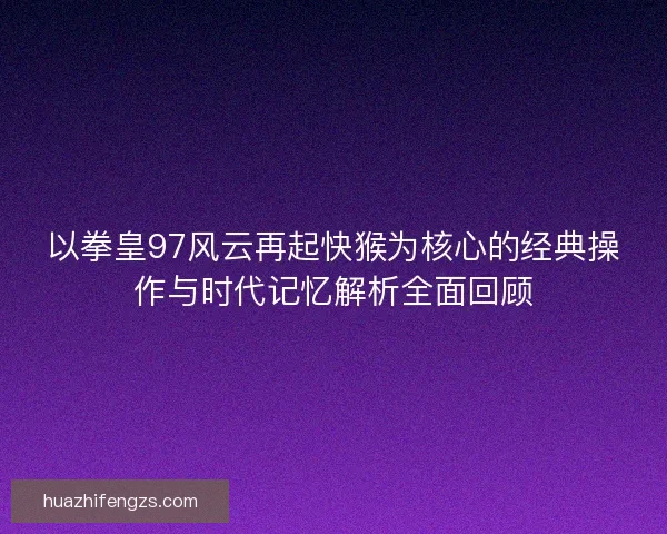 以拳皇97风云再起快猴为核心的经典操作与时代记忆解析全面回顾