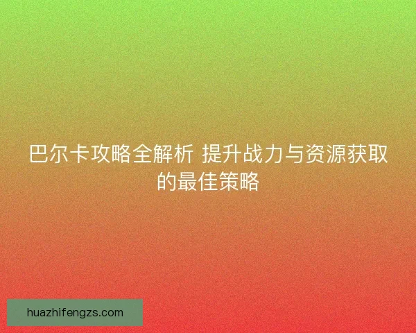 巴尔卡攻略全解析 提升战力与资源获取的最佳策略