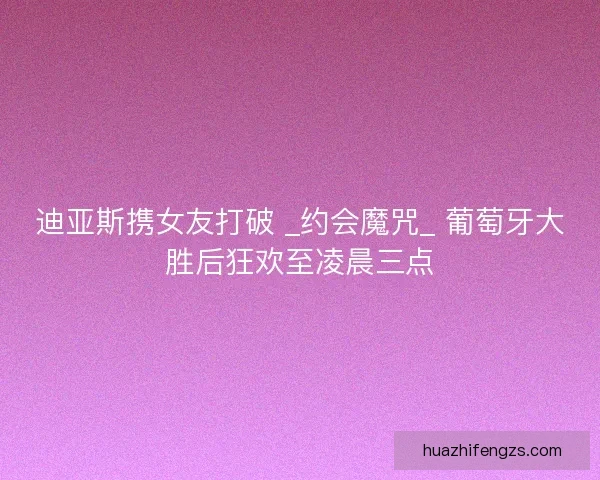 迪亚斯携女友打破 _约会魔咒_ 葡萄牙大胜后狂欢至凌晨三点