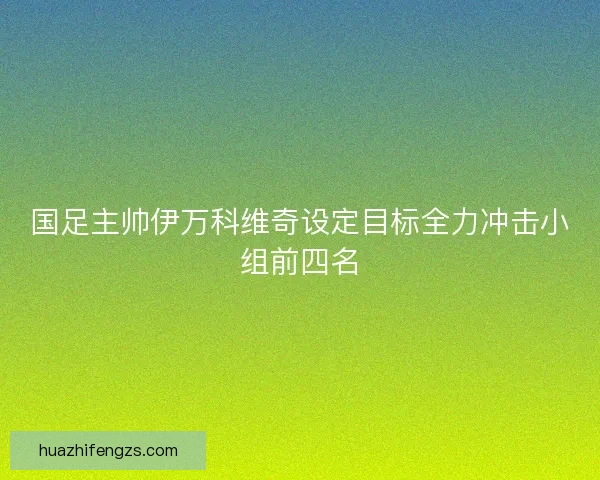 国足主帅伊万科维奇设定目标全力冲击小组前四名