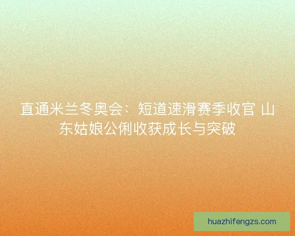 直通米兰冬奥会:短道速滑赛季收官 山东姑娘公俐收获成长与突破 直通米兰冬奥会:短道速滑赛季收官 山东姑娘公俐收获成长与突破