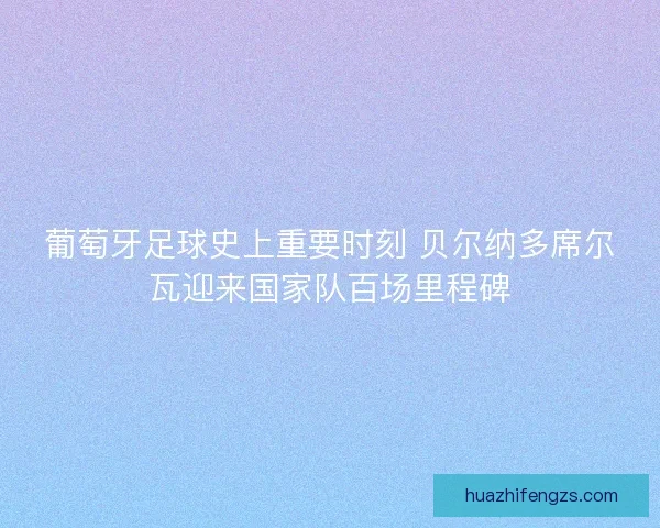葡萄牙足球史上重要时刻 贝尔纳多席尔瓦迎来国家队百场里程碑