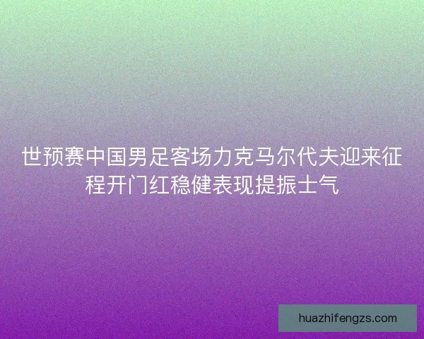 世预赛中国男足客场力克马尔代夫迎来征程开门红稳健表现提振士气