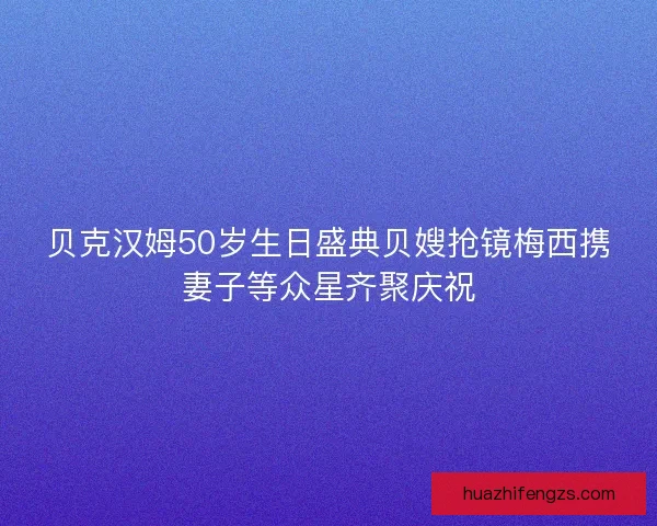 贝克汉姆50岁生日盛典贝嫂抢镜梅西携妻子等众星齐聚庆祝