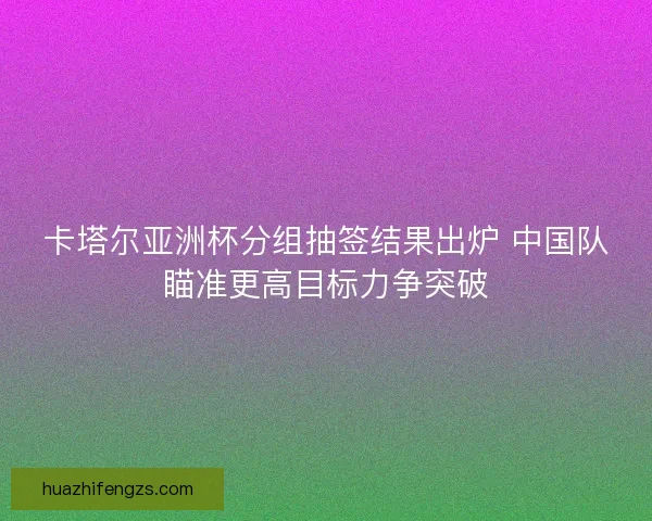 卡塔尔亚洲杯分组抽签结果出炉 中国队瞄准更高目标力争突破 卡塔尔亚洲杯分组抽签结果出炉 中国队瞄准更高目标力争突破