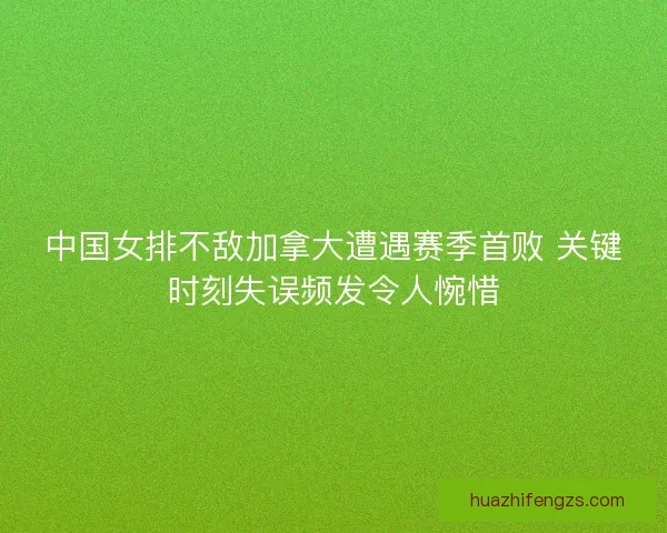中国女排不敌加拿大遭遇赛季首败 关键时刻失误频发令人惋惜